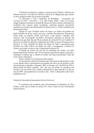 A história é romanesca e repete-se noutros locais. Depois a abertura do
túmulo, feita em 7 de Abril de 1830 por ordem de D. Miguel que quis assistir
ao acto, mostrou existir ali um único esqueleto.
        “O Moymêto e Cruz” respectiva do Ramalhão, - (Antigualha das
Cercanias de Sintra - Panorama, v. 6, p. 359, Lisboa, 1842) - como se vê numa
antiga litografia existente no incipiente Museu de Sintra, foram construídas no
Cemitério dos Lázaros desta localidade, conforme garante documento
existente nos acordos da Misericórdia de Sintra (livro 7, 11.96), estudados por
Braamcamp Freire.
        Porque D. Luís Coutinho sofreu de lepra e se tratou nos banhos de
Santa Eufémia da Serra, supôs-se já que o túmulo lhe pertencia. Braamcamp
Freire aduz, no entanto, razões que levam a não aceitar a hipótese sem
reservas. Este investigador encontrou documento referente ao túmulo em
questão mas que data mais de 30 anos depois da morte de D. Luís Coutinho. O
facto não invalida em absoluto a hipótese mas mister se torna encontrar prova
decisiva. D. Luís Coutinho foi Bispo de Viseu em 1438 e transferido para
Coimbra em 1444. Esteve em Roma em 1451 a acompanhar a Infanta D.
Leonor, que então se casava com o Imperador Francisco III.
        O Abade de Castro diz que ele foi Arcebispo de Lisboa, em 1452.
Braamcamp Freire informa não Ter encontrado documento algum a garantir a
afirmação e lastima que o Abade de Castro não haja mencionado o que lhe
serviu para a afirmativa.
        Tudo é mistério no Túmulo dos Dois Irmãos.
        Do manuscrito citado por Braamcamp Freire parece depreender-se que
a cruz alçada sobre o monumento em questão não deve ser da primitiva, mas
acrescenta que a piedade a impusera. Nele se diz que, em 1 de Julho de 1673, a
Misericórdia de Sintra mandou “pôr uña cruz de pedra na sepultura dos
Lázaros e já esta Santa Casa a tinha mandado pôr a que furtarão e se pôs no
ano de 1598 - mil quinhentos e noventa e oito - Anos” e despendeu nela “mil e
quinhentos reis”.


Versão do Visconde de Jerumenha (Cintra Pinturesca)

       É conhecida esta sepultura pela denominação de Sepultura de Dois
Irmãos, nome que já tinha no século XV, como consta de um instrumento
daquela época.
 
