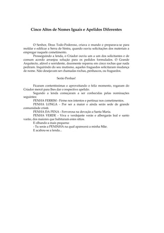 Cinco Altos de Nomes Iguais e Apelidos Diferentes


       O Senhor, Deus Todo-Poderoso, criava o mundo e preparava-se para
moldar e edificar a Serra de Sintra, quando ouviu solicitações dos materiais a
empregar naquele cometimento.
       Prosseguindo a lenda, o Criador ouviu um a um dos solicitantes e de
comum acordo arranjou solução para os pedidos formulados. O Grande
Arquitecto, afável e sorridente, docemente reparou em cinco rochas que nada
pediram. Inquirindo do seu mutismo, aqueles fraguedos solicitaram mudança
de nome. Não desejavam ser chamadas rochas, penhascos, ou fraguedos.

                        Serão Penhas!

       Ficaram contentíssimas e aproveitando o feliz momento, rogaram do
Criador mercê para lhes dar o respectivo apelido.
       Segundo a lenda começaram a ser conhecidas pelas nominações
seguintes:
       PENHA FERRIM - Firme nos intentos e pertinaz nos cometimentos.
       PENHA LONGA - Por ser a maior e ainda serás sede de grande
comunidade cristã.
       PENHA DA PENA - Fervorosa na devoção a Santa Maria.
       PENHA VERDE - Viva e verdejante verás e albergarás leal e santo
varão, dos maiores que habitaram estes sítios.
       E olhando a mais pequena:
       - Tu serás a PENINHA na qual aparecerá a minha Mãe.
       E acabou-se a lenda...
 