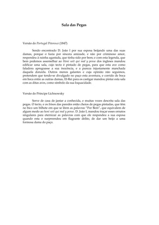 Sala das Pegas



Versão do Portugal Pitoresco (1847)

        Sendo encontrado D. João I por sua esposa beijando uma das suas
damas, porque o fazia por sincera amizade, e não por criminoso amor,
respondeu à rainha agastada, que tinha sido por bem; e com esta legenda, que
bem podemos assemelhar ao Honi soit qui mal y pense dos ingleses mandou
edificar uma sala, cujo tecto é pintado de pegas, para que esta ave como
faladora apregoasse a sua inocência, e a pureza injustamente manchada
daquela donzela. Outros menos galantes e cuja opinião não seguimos,
pretendem que tendo-se divulgado no paço esta aventura, e corrido de boca
em boca entre as outras damas, El-Rei para os castigar mandou pintar esta sala
com as ditas aves, como símbolo da sua loquacidade.


Versão do Príncipe Lichnowsky

       Serve de casa de jantar a conhecida, e muitas vezes descrita sala das
pegas. O tecto, e os frisos das paredes estão cheios de pegas pintadas, que têm
no bico um bilhete em que se lêem as palavras “Por Bem”, que equivalem de
algum modo ao honi soit qui mal y pense. D. João I, mandou traçar esses ornatos
singulares para eternizar as palavras com que ele respondeu a sua esposa
quando esta o surpreendeu em flagrante delito, de dar um beijo a uma
formosa dama do paço.
 