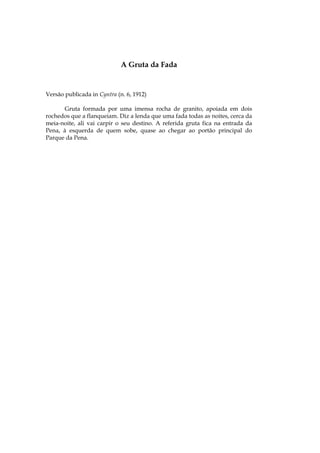 A Gruta da Fada


Versão publicada in Cyntra (n. 6, 1912)

       Gruta formada por uma imensa rocha de granito, apoiada em dois
rochedos que a flanqueiam. Diz a lenda que uma fada todas as noites, cerca da
meia-noite, ali vai carpir o seu destino. A referida gruta fica na entrada da
Pena, à esquerda de quem sobe, quase ao chegar ao portão principal do
Parque da Pena.
 
