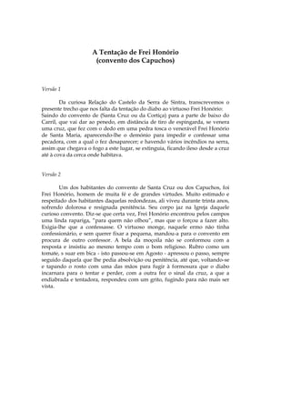 A Tentação de Frei Honório
                      (convento dos Capuchos)



Versão 1

        Da curiosa Relação do Castelo da Serra de Sintra, transcrevemos o
presente trecho que nos falta da tentação do diabo ao virtuoso Frei Honório:
Saindo do convento de (Santa Cruz ou da Cortiça) para a parte de baixo do
Carril, que vai dar ao penedo, em distância de tiro de espingarda, se venera
uma cruz, que fez com o dedo em uma pedra tosca o venerável Frei Honório
de Santa Maria, aparecendo-lhe o demónio para impedir e confessar uma
pecadora, com a qual o fez desaparecer; e havendo vários incêndios na serra,
assim que chegava o fogo a este lugar, se extinguia, ficando ileso desde a cruz
até à cova da cerca onde habitava.


Versão 2

       Um dos habitantes do convento de Santa Cruz ou dos Capuchos, foi
Frei Honório, homem de muita fé e de grandes virtudes. Muito estimado e
respeitado dos habitantes daquelas redondezas, ali viveu durante trinta anos,
sofrendo dolorosa e resignada penitência. Seu corpo jaz na Igreja daquele
curioso convento. Diz-se que certa vez, Frei Honório encontrou pelos campos
uma linda rapariga, “para quem não olhou”, mas que o forçou a fazer alto.
Exigia-lhe que a confessasse. O virtuoso monge, naquele ermo não tinha
confessionário, e sem querer fixar a pequena, mandou-a para o convento em
procura de outro confessor. A bela da moçoila não se conformou com a
resposta e insistiu ao mesmo tempo com o bom religioso. Rubro como um
tomate, s suar em bica - isto passou-se em Agosto - apressou o passo, sempre
seguido daquela que lhe pedia absolvição ou penitência, até que, voltando-se
e tapando o rosto com uma das mãos para fugir à formosura que o diabo
incarnara para o tentar e perder, com a outra fez o sinal da cruz, a que a
endiabrada e tentadora, respondeu com um grito, fugindo para não mais ser
vista.
 