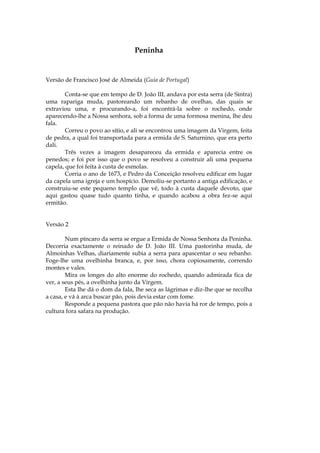 Peninha


Versão de Francisco José de Almeida (Guia de Portugal)

        Conta-se que em tempo de D. João III, andava por esta serra (de Sintra)
uma rapariga muda, pastoreando um rebanho de ovelhas, das quais se
extraviou uma, e procurando-a, foi encontrá-la sobre o rochedo, onde
aparecendo-lhe a Nossa senhora, sob a forma de uma formosa menina, lhe deu
fala.
        Correu o povo ao sítio, e ali se encontrou uma imagem da Virgem, feita
de pedra, a qual foi transportada para a ermida de S. Saturnino, que era perto
dali.
        Três vezes a imagem desapareceu da ermida e aparecia entre os
penedos; e foi por isso que o povo se resolveu a construir ali uma pequena
capela, que foi feita à custa de esmolas.
        Corria o ano de 1673, e Pedro da Conceição resolveu edificar em lugar
da capela uma igreja e um hospício. Demoliu-se portanto a antiga edificação, e
construiu-se este pequeno templo que vê, todo à custa daquele devoto, que
aqui gastou quase tudo quanto tinha, e quando acabou a obra fez-se aqui
ermitão.


Versão 2

        Num píncaro da serra se ergue a Ermida de Nossa Senhora da Peninha.
Decorria exactamente o reinado de D. João III. Uma pastorinha muda, de
Almoinhas Velhas, diariamente subia a serra para apascentar o seu rebanho.
Foge-lhe uma ovelhinha branca, e, por isso, chora copiosamente, correndo
montes e vales.
        Mira os longes do alto enorme do rochedo, quando admirada fica de
ver, a seus pés, a ovelhinha junto da Virgem.
        Esta lhe dá o dom da fala, lhe seca as lágrimas e diz-lhe que se recolha
a casa, e vá à arca buscar pão, pois devia estar com fome.
        Responde a pequena pastora que pão não havia há ror de tempo, pois a
cultura fora safara na produção.
 