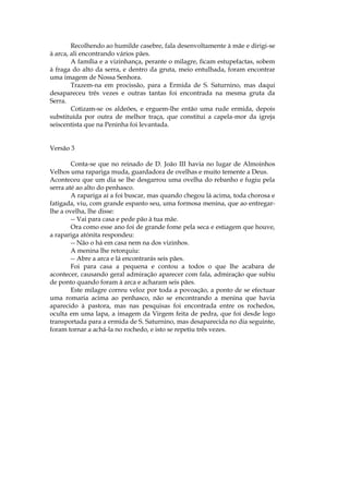 Recolhendo ao humilde casebre, fala desenvoltamente à mãe e dirigi-se
à arca, ali encontrando vários pães.
        A família e a vizinhança, perante o milagre, ficam estupefactas, sobem
à fraga do alto da serra, e dentro da gruta, meio entulhada, foram encontrar
uma imagem de Nossa Senhora.
        Trazem-na em procissão, para a Ermida de S. Saturnino, mas daqui
desapareceu três vezes e outras tantas foi encontrada na mesma gruta da
Serra.
        Cotizam-se os aldeões, e erguem-lhe então uma rude ermida, depois
substituída por outra de melhor traça, que constitui a capela-mor da igreja
seiscentista que na Peninha foi levantada.


Versão 3

        Conta-se que no reinado de D. João III havia no lugar de Almoinhos
Velhos uma rapariga muda, guardadora de ovelhas e muito temente a Deus.
Aconteceu que um dia se lhe desgarrou uma ovelha do rebanho e fugiu pela
serra até ao alto do penhasco.
        A rapariga aí a foi buscar, mas quando chegou lá acima, toda chorosa e
fatigada, viu, com grande espanto seu, uma formosa menina, que ao entregar-
lhe a ovelha, lhe disse:
        -- Vai para casa e pede pão à tua mãe.
        Ora como esse ano foi de grande fome pela seca e estiagem que houve,
a rapariga atónita respondeu:
        -- Não o há em casa nem na dos vizinhos.
        A menina lhe retorquiu:
        -- Abre a arca e lá encontrarás seis pães.
        Foi para casa a pequena e contou a todos o que lhe acabara de
acontecer, causando geral admiração aparecer com fala, admiração que subiu
de ponto quando foram à arca e acharam seis pães.
        Este milagre correu veloz por toda a povoação, a ponto de se efectuar
uma romaria acima ao penhasco, não se encontrando a menina que havia
aparecido à pastora, mas nas pesquisas foi encontrada entre os rochedos,
oculta em uma lapa, a imagem da Virgem feita de pedra, que foi desde logo
transportada para a ermida de S. Saturnino, mas desaparecida no dia seguinte,
foram tornar a achá-la no rochedo, e isto se repetiu três vezes.
 