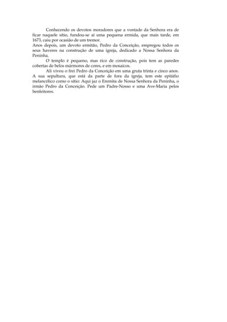 Conhecendo os devotos moradores que a vontade da Senhora era de
ficar naquele sítio, fundou-se aí uma pequena ermida, que mais tarde, em
1673, caiu por ocasião de um tremor.
Anos depois, um devoto ermitão, Pedro da Conceição, empregou todos os
seus haveres na construção de uma igreja, dedicado a Nossa Senhora da
Peninha.
        O templo é pequeno, mas rico de construção, pois tem as paredes
cobertas de belos mármores de cores, e em mosaicos.
        Ali viveu o frei Pedro da Conceição em uma gruta trinta e cinco anos.
A sua sepultura, que está da parte de fora da igreja, tem este epitáfio
melancólico como o sítio: Aqui jaz o Eremita de Nossa Senhora da Peninha, o
irmão Pedro da Conceição. Pede um Padre-Nosso e uma Ave-Maria pelos
benfeitores.
 