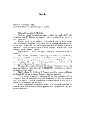 Seteais



Versão de João Diogo Correia
(Notas Toponímicas, in Revista Portugal, v. 23, 1958)


        Sítio da Freguesia de S. Martinho.
        Tem um palácio mandado construir nos fins do século XVIII pelo
negociante holandês Gildmaester e depois vendido ao Marquês de Marialva,
que o restaurou.
        Conta a lenda que, na conhecida Quinta dos Seteais, em Sintra, esteve
cativa e lá morreu, depois de muito penar, uma formosa princesa moura que,
pouco antes de expirar, deu nada menos que sete ais muito sentidos e
profundos. Da junção daquelas duas palavras - sete ais - nasceu, diz o povo
da região, o nome do sítio - Seteais.
        Por seu turno, a Grande Enciclopédia Portuguesa e Brasileira informa o
seguinte:
        “Da entrada, voltando-se o visitante para o palácio e vozeando alto,
obtém um eco perfeito e curioso (a este eco se atribui o nome do sítio).
        Seteais, com E depois do T, escreveu também Sousa Viterbo num artigo
inserto na página 64 do volume 6º do Arquivo Histórico de Portugal, no qual
chama ao local Quinta do Campo de Seteais.
        O abade de Miragaia (Tentativa Etimológico-Toponímica, v. 2, p. 247)
opina que Seteais é mera corrupção de CENTEAIS, etimologia que não me
parece digna de aceitação.
        No 2º volume Dos Problemas da Linguagem também o saudoso filósofo
Cândido de Figueiredo se ocupou do caso, nos termos seguintes:
        “Setial, provavelmente alteração de sedial, (de sede assento) significou
dantes um banco de assento ornamentado, nas igrejas, era também o mesmo
escabolo, e passou a designar qualquer pequena elevação de terreno, em que
alguém se pode sentar como um banco.
        Consequentemente, elevações de terreno, mais ou menos revestidas de
verdura, eram setiais, nome comum próprio para designar um sítio nas
cercarias de Sintra.”.
 