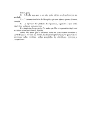 Temos, pois;
       1º. - A lenda, que, por o ser, não pode influir no descobrimento da
verdade;
       2º. - O parecer do abade de Miragaia, que nos oferece para o étimo o
centeio;
       3º. - A hipótese de Cândido de Figueiredo, segundo a qual setial
equivale a sedial, de sede, assento;
       4º. - A opinião de Armando Cortesão, que filia a origem etimológica do
vocábulo no espanhol sitial, de sítio.
       Tenho para mim que se encontra num dos dois últimos números a
verdade que se procura; eu, porém, hesito em me pronunciar por qualquer das
propostas nelas contidas, ambas provindas de etimólogos honestos e
competentes.
 