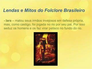 - Iara  – matou seus irmãos invejosos em defesa própria, mas, como castigo, foi jogada no rio por seu pai. Por isso seduz os homens e os faz virar petisco no fundo do rio. Lendas e Mitos do Folclore Brasileiro 