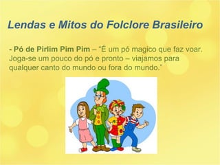 - Pó de Pirlim Pim Pim  – “É um pó magico que faz voar. Joga-se um pouco do pó e pronto – viajamos para qualquer canto do mundo ou fora do mundo.” Lendas e Mitos do Folclore Brasileiro 