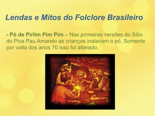 - Pó de Pirlim Pim Pim  – Nas primeiras versões do Sítio do Pica Pau Amarelo as crianças inalavam o pó. Somente por volta dos anos 70 isso foi alterado. Lendas e Mitos do Folclore Brasileiro 