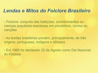 Lendas e Mitos do Folclore Brasileiro Folclore : conjunto das tradições, conhecimentos ou crenças populares expressas em provérbios, contos ou canções As lendas brasileiras provêm, principalmente, de três origens:  portuguesa, indígena e africana Em 1965 foi declarado 22 de Agosto como Dia Nacional do Folclore 