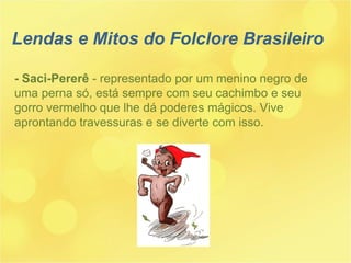 Lendas e Mitos do Folclore Brasileiro - Saci-Pererê  - representado por um menino negro de uma perna só, está sempre com seu cachimbo e seu gorro vermelho que lhe dá poderes mágicos. Vive aprontando travessuras e se diverte com isso. 