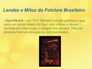 Lendas e Mitos do Folclore Brasileiro - Saci-Pererê  – em 1917 Monteiro Lobato publicou o que seria um retrato falado do Saci: com chifres e dentes pontiagudos para sugar o sangue dos cavalos. Mata as pessoas fazendo cócegas ou com porretadas. 