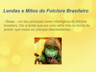 - Cuca  – um dos principais seres mitológicos do folclore  brasileiro. Diz a lenda que era uma velha feia na forma de jacaré  que rouba as crianças desobedientes. Lendas e Mitos do Folclore Brasileiro 