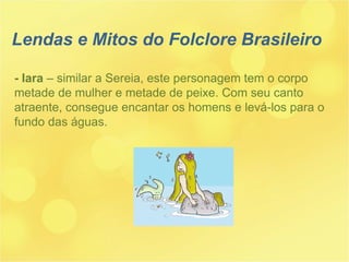 - Iara  – similar a Sereia, este personagem tem o corpo metade de mulher e metade de peixe. Com seu canto  atraente, consegue encantar os homens e levá-los para o fundo das águas. Lendas e Mitos do Folclore Brasileiro 