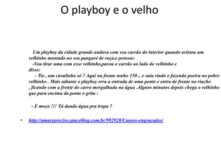 O playboy e o velho


       Um playboy da cidade grande andava com seu carrão do interior quando avistou um
    velhinho montado no seu pangaré de roça,e pensou:
       -Vou tirar uma com esse velhinho,parou o carrão ao lado do velhinho e
    disse:
        - Tio , um cavalinho só ? Aqui na frente tenho 150 .. e saiu rindo e fazendo poeira no pobre
    velhinho . Mais adiante o playboy erra a entrada de uma ponte e entra de frente no riacho
    , ficando com a frente do carro mergulhada na água .Alguns minutos depois chega o velhinho
    que para encima da ponte e grita :

     - E moço !!! Tá dando água pra tropa ?

•   http://amarepreciso.spaceblog.com.br/992920/Causos-engracados/
 