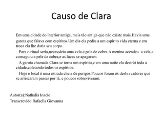Causo de Clara
   Em uma cidade do interior antiga, mais tão antiga que não existe mais.Havia uma
   garota que falava com espíritos.Um dia ela pediu a um espírito vida eterna e em
   troca ela lhe daria seu corpo.
     Para o ritual seria,necessária uma vela e,pele de cobra.A menina acendeu a vela,e
   conseguiu a pele de cobra,e as luzes se apagaram.
     A garota chamada Clara se torna um espírito,e em uma noite ela destrói toda a
   cidade,coletando todos os espíritos.
     Hoje o local é uma estrada cheia de perigos.Poucos foram os desbravadores que
   se arriscaram passar por lá, e poucos sobreviveram.



Autor(a):Nathalia Inacio
Transcrevido:Rafaella Giovanna
 