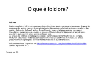O que é folclore?

    Folclore
    Podemos definir o folclore como um conjunto de mitos e lendas que as pessoas passam de geração
    para geração. Muitos nascem da pura imaginação das pessoas, principalmente dos moradores das
    regiões do interior do Brasil. Muitas destas histórias foram criadas para passar mensagens
    importantes ou apenas para assustar as pessoas. Alguns mitos e lendas deram origem à festas
    populares que ocorrem pelos quatro cantos do país.
    As lendas são estórias contadas por pessoas e transmitidas oralmente através dos tempos.
    Misturam fatos reais e históricos com acontecimentos que são frutos da fantasia. As lendas
    procuraram dar explicação a acontecimentos misteriosos ou sobrenaturais.
    Folclore Brasileiro. Disponível em: http://www.suapesquisa.com/folclorebrasileiro/folclore.htm.
    Acesso: Agosto de 2012.


Postado por G7
 