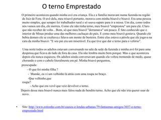 O terno Emprestado
    O primeiro aconteceu quando minha avó era criança. Ela e a família moravam numa fazenda na região
    de Juiz de Fora. O avô dela, meu trisavô portanto, morava com minha bisavô e bisavó. Era uma pessoa
    muito simples, que sempre foi trabalhador rural e só usava sapato para ir a missa. Um dia, como todos
    nós vamos um dia, ele morreu. Como ele não tinha terno, meu bisavô "emprestou" um para ele. Claro
    que não receber de volta... Bom, só que meu bisavô "derramava" um pouco. É fato conhecido que o
    interior de Minas produz uma das melhores cachaças do país. E como meu bisavô gostava. Quando ele
    bebia demais ele se exaltava e falava um monte de besteira. Entre elas estava a pérola que ele jogava na
    cara da minha bisavó: "E seu pai era um miserável. Eu que tive que dar o terno para o velório".

     Uma noite todos os adultos estavam conversando na sala da sede da fazenda e minha avó foi para uma
     despensa que ficava do lado de fora da casa. Ela não lembra muito bem porque. Mas o que aconteceu
     depois ela nunca esqueceu. Os adultos ainda conversavam quando ela voltou tremendo de medo, quase
     chorando e com o cabelo literalmente em pé. Minha bisavó perguntou,
    preocupada:
        - O que foi minha filha ?
         - Mamãe, eu vi um velhinho lá atrás com uma roupa no braço.
         -Que velhinho,que
     roupa?
           - Acho que era vovô que veio devolver o terno.
    Depois dessa meu bisavô nunca mais falou nada do bendito terno. Acho que ele não iria querer usar de
     novo.



•    Site: http://www.estronho.com.br/causos-e-lendas-urbanas/79-fantasmas-amigos/3657-o-terno-
     emprestado.html
 