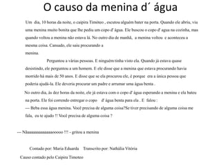 O causo da menina d´ água
    Um dia, 10 horas da noite, o caipira Timóteo , escutou alguém bater na porta. Quando ele abriu, viu
    uma menina muito bonita que lhe pediu um copo d' água. Ele buscou o copo d' agua na cozinha, mas
    quando voltou a menina não estava lá. No outro dia de manhã, a menina voltou e aconteceu a
    mesma coisa. Cansado, ele saiu procurando a
    menina.
                Perguntou a várias pessoas. E ninguém tinha visto ela. Quando já estava quase
    desistindo, ele perguntou a um homem. E ele disse que a menina que estava procurando havia
    morrido há mais de 50 anos. E disse que se ela procurou ele, é porque era a única pessoa que
    poderia ajudá-la. Ele deveria procurar um padre e arrumar uma água benta .

    No outro dia, às dez horas da noite, ele já estava com o copo d' água esperando a menina e ela bateu
    na porta. Ele foi correndo entregar o copo   d' água benta para ela . E falou :
    --- Beba essa água menina. Você precisa de alguma coisa?Se tiver precisando de alguma coisa me
    fala, eu te ajudo !! Você precisa de alguma coisa ?


--- Nãaaaaaaaaaaaaaooooo !!! - gritou a menina


       Contado por: Maria Eduarda Transcrito por: Nathália Vitória

 Causo contado pelo Caipira Timoteo
 
