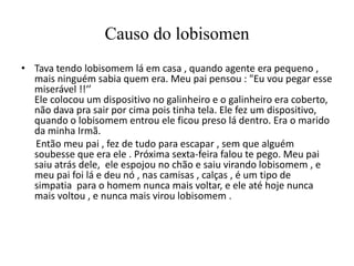 Causo do lobisomen
• Tava tendo lobisomem lá em casa , quando agente era pequeno ,
  mais ninguém sabia quem era. Meu pai pensou : "Eu vou pegar esse
  miserável !!‘’
  Ele colocou um dispositivo no galinheiro e o galinheiro era coberto,
  não dava pra sair por cima pois tinha tela. Ele fez um dispositivo,
  quando o lobisomem entrou ele ficou preso lá dentro. Era o marido
  da minha Irmã.
  Então meu pai , fez de tudo para escapar , sem que alguém
  soubesse que era ele . Próxima sexta-feira falou te pego. Meu pai
  saiu atrás dele, ele espojou no chão e saiu virando lobisomem , e
  meu pai foi lá e deu nó , nas camisas , calças , é um tipo de
  simpatia para o homem nunca mais voltar, e ele até hoje nunca
  mais voltou , e nunca mais virou lobisomem .
 