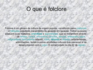 O que é folclore Folclore é um gênero de cultura de origem popular, constituído pelos  costumes  e  tradições  populares transmitidos de geração em geração. Todos os povos possuem suas tradições,  crendices  e  superstições , que se transmitem através de  lendas ,  contos ,  provérbios ,  canções ,  danças ,  artesanato ,  jogos ,  religiosidade ,  brincadeiras  infantis,  mitos ,  idiomas  e  dialetos  característicos, adivinhações, festas e outras atividades culturais que nasceram e se desenvolveram com o  povo . É comemorado no dia 22 de  agosto .  