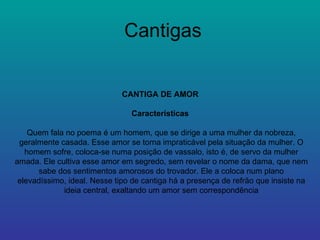Cantigas CANTIGA DE AMOR  Características  Quem fala no poema é um homem, que se dirige a uma mulher da nobreza, geralmente casada. Esse amor se torna impraticável pela situação da mulher. O homem sofre, coloca-se numa posição de vassalo, isto é, de servo da mulher amada. Ele cultiva esse amor em segredo, sem revelar o nome da dama, que nem sabe dos sentimentos amorosos do trovador. Ele a coloca num plano elevadíssimo, ideal. Nesse tipo de cantiga há a presença de refrão que insiste na ideia central, exaltando um amor sem correspondência 