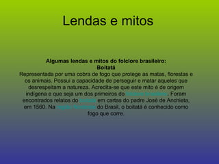 Lendas e mitos Algumas lendas e mitos do folclore brasileiro: Boitatá Representada por uma cobra de fogo que protege as matas, florestas e os animais. Possui a capacidade de perseguir e matar aqueles que desrespeitam a natureza. Acredita-se que este mito é de origem indígena e que seja um dos primeiros do  folclore brasileiro . Foram encontrados relatos do  boitatá  em cartas do padre José de Anchieta, em 1560. Na  região Nordeste  do Brasil, o boitatá é conhecido como fogo que corre. 