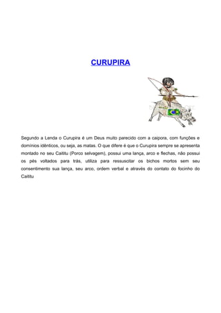 CURUPIRA
Segundo a Lenda o Curupira é um Deus muito parecido com a caipora, com funções e
domínios idênticos, ou seja, as matas. O que difere é que o Curupira sempre se apresenta
montado no seu Caititu (Porco selvagem), possui uma lança, arco e flechas, não possui
os pés voltados para trás, utiliza para ressuscitar os bichos mortos sem seu
consentimento sua lança, seu arco, ordem verbal e através do contato do focinho do
Caititu
 