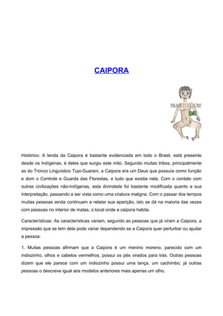 CAIPORA
Histórico: A lenda da Caipora é bastante evidenciada em todo o Brasil, está presente
desde os Indígenas, é deles que surgiu este mito. Segundo muitas tribos, principalmente
as do Tronco Linguístico Tupi-Guarani, a Caipora era um Deus que possuía como função
e dom o Controle e Guarda das Florestas, e tudo que existia nela. Com o contato com
outras civilizações não-indígenas, esta divindade foi bastante modificada quanto a sua
interpretação, passando a ser vista como uma criatura maligna. Com o passar dos tempos
muitas pessoas ainda continuam a relatar sua aparição, isto se dá na maioria das vezes
com pessoas no interior de matas, o local onde a caipora habita.
Características: As características variam, segundo as pessoas que já viram a Caipora, a
impressão que se tem dela pode variar dependendo se a Caipora quer perturbar ou ajudar
a pessoa:
1. Muitas pessoas afirmam que a Caipora é um menino moreno, parecido com um
indiozinho, olhos e cabelos vermelhos, possui os pés virados para trás. Outras pessoas
dizem que ele parece com um indiozinho possui uma lança, um cachimbo, já outras
pessoas o descreve igual aos modelos anteriores mais apenas um olho.
 