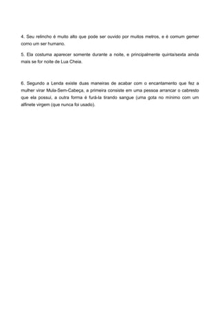 4. Seu relincho é muito alto que pode ser ouvido por muitos metros, e é comum gemer
como um ser humano.
5. Ela costuma aparecer somente durante a noite, e principalmente quinta/sexta ainda
mais se for noite de Lua Cheia.
6. Segundo a Lenda existe duas maneiras de acabar com o encantamento que fez a
mulher virar Mula-Sem-Cabeça, a primeira consiste em uma pessoa arrancar o cabresto
que ela possui, a outra forma é furá-la tirando sangue (uma gota no mínimo com um
alfinete virgem (que nunca foi usado).
 