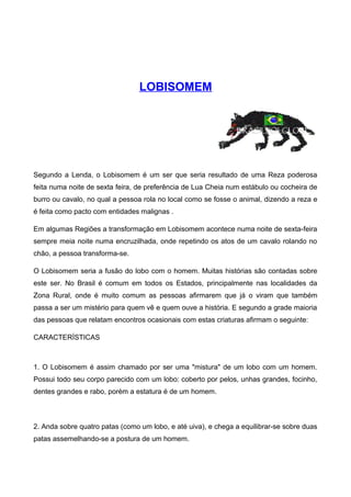 LOBISOMEM
Segundo a Lenda, o Lobisomem é um ser que seria resultado de uma Reza poderosa
feita numa noite de sexta feira, de preferência de Lua Cheia num estábulo ou cocheira de
burro ou cavalo, no qual a pessoa rola no local como se fosse o animal, dizendo a reza e
é feita como pacto com entidades malignas .
Em algumas Regiões a transformação em Lobisomem acontece numa noite de sexta-feira
sempre meia noite numa encruzilhada, onde repetindo os atos de um cavalo rolando no
chão, a pessoa transforma-se.
O Lobisomem seria a fusão do lobo com o homem. Muitas histórias são contadas sobre
este ser. No Brasil é comum em todos os Estados, principalmente nas localidades da
Zona Rural, onde é muito comum as pessoas afirmarem que já o viram que também
passa a ser um mistério para quem vê e quem ouve a história. E segundo a grade maioria
das pessoas que relatam encontros ocasionais com estas criaturas afirmam o seguinte:
CARACTERÍSTICAS
1. O Lobisomem é assim chamado por ser uma "mistura" de um lobo com um homem.
Possui todo seu corpo parecido com um lobo: coberto por pelos, unhas grandes, focinho,
dentes grandes e rabo, porém a estatura é de um homem.
2. Anda sobre quatro patas (como um lobo, e até uiva), e chega a equilibrar-se sobre duas
patas assemelhando-se a postura de um homem.
 