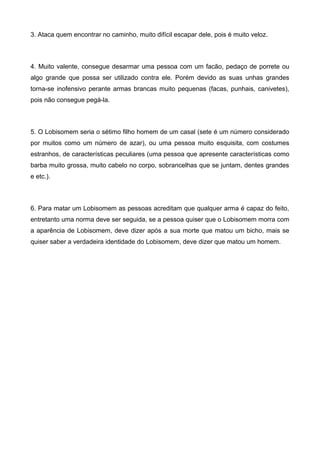 3. Ataca quem encontrar no caminho, muito difícil escapar dele, pois é muito veloz.
4. Muito valente, consegue desarmar uma pessoa com um facão, pedaço de porrete ou
algo grande que possa ser utilizado contra ele. Porém devido as suas unhas grandes
torna-se inofensivo perante armas brancas muito pequenas (facas, punhais, canivetes),
pois não consegue pegá-la.
5. O Lobisomem seria o sétimo filho homem de um casal (sete é um número considerado
por muitos como um número de azar), ou uma pessoa muito esquisita, com costumes
estranhos, de características peculiares (uma pessoa que apresente características como
barba muito grossa, muito cabelo no corpo, sobrancelhas que se juntam, dentes grandes
e etc.).
6. Para matar um Lobisomem as pessoas acreditam que qualquer arma é capaz do feito,
entretanto uma norma deve ser seguida, se a pessoa quiser que o Lobisomem morra com
a aparência de Lobisomem, deve dizer após a sua morte que matou um bicho, mais se
quiser saber a verdadeira identidade do Lobisomem, deve dizer que matou um homem.
 