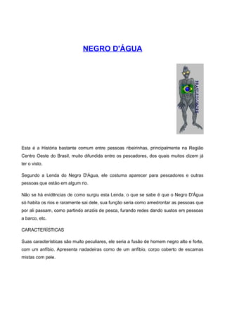 NEGRO D'ÁGUA
Esta é a História bastante comum entre pessoas ribeirinhas, principalmente na Região
Centro Oeste do Brasil, muito difundida entre os pescadores, dos quais muitos dizem já
ter o visto.
Segundo a Lenda do Negro D'Água, ele costuma aparecer para pescadores e outras
pessoas que estão em algum rio.
Não se há evidências de como surgiu esta Lenda, o que se sabe é que o Negro D'Água
só habita os rios e raramente sai dele, sua função seria como amedrontar as pessoas que
por ali passam, como partindo anzóis de pesca, furando redes dando sustos em pessoas
a barco, etc.
CARACTERÍSTICAS
Suas características são muito peculiares, ele seria a fusão de homem negro alto e forte,
com um anfíbio. Apresenta nadadeiras como de um anfíbio, corpo coberto de escamas
mistas com pele.
 