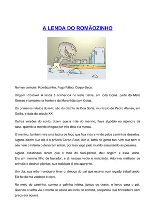 A LENDA DO ROMÃOZINHO
Nomes comuns: Romãozinho, Fogo Fátuo, Corpo-Seco.
Origem Provável: A lenda é conhecida no leste Bahia, em toda Goiás, parte do Mato
Grosso e também na fronteira do Maranhão com Goiás.
Os primeiros relatos do mito são do distrito de Boa Sorte, município de Pedro Afonso, em
Goiás, e data do século XX.
Outras versões do conto, dizem que a mãe do menino, fiava algodão no alpendre da
casa, quando o marido chegou por trás dela e a matou.
O menino, também vira uma tocha de fogo que fica indo e vindo pelos caminhos desertos.
Alguns dizem que ele é o próprio Corpo-Seco, isto é, alma de gente tão ruim que nem o
céu nem o inferno o deixaram entrar, por isso vaga pelo mundo assustando as pessoas.
Alguns estudiosos dizem que o mito do Saci-pererê, deu origem a essa lenda.
Era um menino filho de lavrador, e já nasceu vadio e malcriado. Adorava maltratar os
animais e destruir plantas, sua maldade já era aparente.
Um dia, sua mãe mandou-o levar o almoço do pai que estava num roçado trabalhando.
Ele foi de má vontade é claro.
No meio do caminho, comeu a galinha inteira, juntou os ossos, e levou para o pai.
Quando o velho viu o monte de ossos ao invés de comida, perguntou que brincadeira sem
graça era aquela.
 