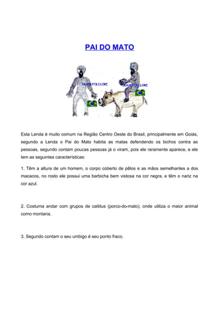 PAI DO MATO
Esta Lenda é muito comum na Região Centro Oeste do Brasil, principalmente em Goiás,
segundo a Lenda o Pai do Mato habita as matas defendendo os bichos contra as
pessoas, segundo contam poucas pessoas já o viram, pois ele raramente aparece, e ele
tem as seguintes características:
1. Têm a altura de um homem, o corpo coberto de pêlos e as mãos semelhantes a dos
macacos, no rosto ele possui uma barbicha bem vistosa na cor negra, e têm o nariz na
cor azul.
2. Costuma andar com grupos de caititus (porco-do-mato), onde utiliza o maior animal
como montaria.
3. Segundo contam o seu umbigo é seu ponto fraco.
 