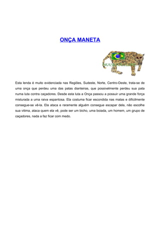 ONÇA MANETA
Esta lenda é muito evidenciada nas Regiões, Sudeste, Norte, Centro-Oeste, trata-se de
uma onça que perdeu uma das patas dianteiras, que possivelmente perdeu sua pata
numa luta contra caçadores. Desde esta luta a Onça passou a possuir uma grande força
misturada a uma raiva espantosa. Ela costuma ficar escondida nas matas e dificilmente
consegue-se vê-la. Ela ataca e raramente alguém consegue escapar dela, não escolhe
sua vitima, ataca quem ela vê, pode ser um bicho, uma boiada, um homem, um grupo de
caçadores, nada a faz ficar com medo.
 