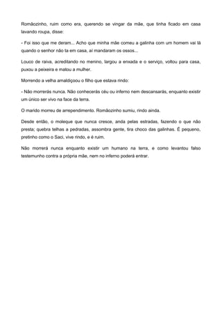 Romãozinho, ruim como era, querendo se vingar da mãe, que tinha ficado em casa
lavando roupa, disse:
- Foi isso que me deram... Acho que minha mãe comeu a galinha com um homem vai lá
quando o senhor não ta em casa, aí mandaram os ossos...
Louco de raiva, acreditando no menino, largou a enxada e o serviço, voltou para casa,
puxou a peixeira e matou a mulher.
Morrendo a velha amaldiçoou o filho que estava rindo:
- Não morrerás nunca. Não conhecerás céu ou inferno nem descansarás, enquanto existir
um único ser vivo na face da terra.
O marido morreu de arrependimento. Romãozinho sumiu, rindo ainda.
Desde então, o moleque que nunca cresce, anda pelas estradas, fazendo o que não
presta; quebra telhas a pedradas, assombra gente, tira choco das galinhas. É pequeno,
pretinho como o Saci, vive rindo, e é ruim.
Não morrerá nunca enquanto existir um humano na terra, e como levantou falso
testemunho contra a própria mãe, nem no inferno poderá entrar.
 