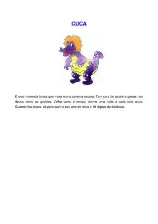 CUCA
É uma horrenda bruxa que mora numa caverna escura. Tem cara de jacaré e garras nos
dedos como os gaviões. Velha como o tempo, dorme uma noite a cada sete anos.
Quando fica brava, dá para ouvir o seu urro de raiva a 10 léguas de distância.
 