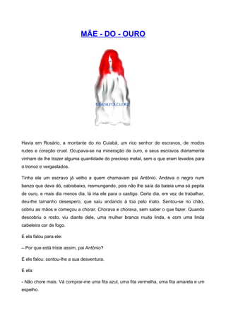 MÃE - DO - OURO
Havia em Rosário, a montante do rio Cuiabá, um rico senhor de escravos, de modos
rudes e coração cruel. Ocupava-se na mineração de ouro, e seus escravos diariamente
vinham de lhe trazer alguma quantidade do precioso metal, sem o que eram levados para
o tronco e vergastados.
Tinha ele um escravo já velho a quem chamavam pai Antônio. Andava o negro num
banzo que dava dó, cabisbaixo, resmungando, pois não lhe saía da bateia uma só pepita
de ouro, e mais dia menos dia, lá iria ele para o castigo. Certo dia, em vez de trabalhar,
deu-lhe tamanho desespero, que saiu andando à toa pelo mato. Sentou-se no chão,
cobriu as mãos e começou a chorar. Chorava e chorava, sem saber o que fazer. Quando
descobriu o rosto, viu diante dele, uma mulher branca muito linda, e com uma linda
cabeleira cor de fogo.
E ela falou para ele:
– Por que está triste assim, pai Antônio?
E ele falou: contou-lhe a sua desventura.
E ela:
- Não chore mais. Vá comprar-me uma fita azul, uma fita vermelha, uma fita amarela e um
espelho.
 