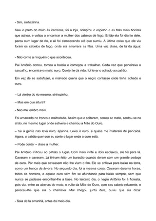 - Sim, sinhazinha.
Saiu o preto do mato às carreiras, foi à loja, comprou o espelho e as fitas mais bonitas
que achou, e voltou a encontrar a mulher dos cabelos de fogo. Então ela foi diante dele,
parou num lugar do rio, e ali foi esmaecendo até que sumiu. A última coisa que ele viu
foram os cabelos de fogo, onde ela amarrara as fitas. Uma voz disse, de lá da água:
- Não conte a ninguém o que aconteceu.
Pai Antônio correu, tomou a bateia e começou a trabalhar. Cada vez que peneirava o
cascalho, encontrava muito ouro. Contente da vida, foi levar o achado ao patrão.
Em vez de se satisfazer, o malvado queria que o negro contasse onde tinha achado o
ouro.
– Lá dentro do rio mesmo, sinhozinho.
– Mas em que altura?
- Não me lembro mais.
Foi amarrado no tronco e maltratado. Assim que o soltaram, correu ao mato, sentou-se no
chão, no mesmo lugar onde estivera e chamou a Mãe do Ouro.
– Se a gente não leva ouro, apanha. Levei o ouro, e quase me mataram de pancada.
Agora, o patrão quer que eu conte o lugar onde o ouro está.
– Pode contar – disse a mulher.
Pai Antônio indicou ao patrão o lugar. Com mais vinte e dois escravos, ele foi para lá.
Cavaram e cavaram. Já tinham feito um buracão quando deram com um grande pedaço
de ouro. Por mais que cavassem não lhe viam o fim. Ele se enfiava para baixo na terra,
como um tronco de árvore. No segundo dia, foi a mesma coisa. Cavaram durante horas,
todos os homens, e aquele ouro sem fim se afundando para baixo sempre, sem que
nunca se pudesse encontrar-lhe a base. No terceiro dia, o negro Antônio foi à floresta,
pois viu, entre as abertas do mato, o vulto da Mãe do Ouro, com seu cabelo reluzente, e
pareceu-lhe que ela o chamava. Mal chegou junto dela, ouviu que ela dizia:
- Saia de lá amanhã, antes do meio-dia.
 