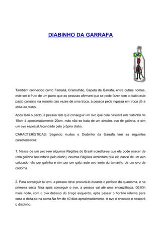 DIABINHO DA GARRAFA
Também conhecido como Famaliá, Cramulhão, Capeta da Garrafa, entre outros nomes,
este ser é fruto de um pacto que as pessoas afirmam que se pode fazer com o diabo,este
pacto consiste na maioria das vezes de uma troca, a pessoa pede riqueza em troca dá a
alma ao diabo.
Após feito o pacto, a pessoa tem que conseguir um ovo que dele nascerá um diabinho de
15cm à aproximadamente 20cm, más não se trata de um simples ovo de galinha, e sim
um ovo especial,fecundado pelo próprio diabo.
CARACTERÍSTICAS: Segundo muitos o Diabinho da Garrafa tem as seguintes
características:
1. Nasce de um ovo (em algumas Regiões do Brasil acredita-se que ele pode nascer de
uma galinha fecundada pelo diabo), noutras Regiões acreditam que ele nasce de um ovo
colocado não por galinha e sim por um galo, este ovo seria do tamanho de um ovo de
codorna.
2. Para conseguir tal ovo, a pessoa deve procurá-lo durante o período da quaresma, e na
primeira sexta feira após conseguir o ovo, a pessoa vai até uma encruzilhada, 00:00h
meia noite, com o ovo debaixo do braço esquerdo, após passar o horário retorna para
casa e deita-se na cama.No fim de 40 dias aproximadamente, o ovo é chocado e nascerá
o diabinho.
 