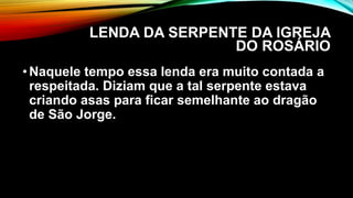 LENDA DA SERPENTE DA IGREJA
DO ROSÁRIO
•Naquele tempo essa lenda era muito contada a
respeitada. Diziam que a tal serpente estava
criando asas para ficar semelhante ao dragão
de São Jorge.
 