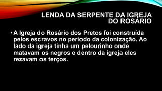 LENDA DA SERPENTE DA IGREJA
DO ROSÁRIO
•A Igreja do Rosário dos Pretos foi construída
pelos escravos no período da colonização. Ao
lado da igreja tinha um pelourinho onde
matavam os negros e dentro da igreja eles
rezavam os terços.
 