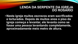 LENDA DA SERPENTE DA IGREJA
DO ROSÁRIO
•Nesta igreja muitos escravos eram sacrificados
e torturados. Depois de muitos anos o piso da
igreja começa a levantar, ele levanta como se
fosse uma pessoa levantando completamente,
aproximadamente meio metro de altura.
 