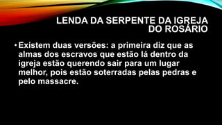 LENDA DA SERPENTE DA IGREJA
DO ROSÁRIO
•Existem duas versões: a primeira diz que as
almas dos escravos que estão lá dentro da
igreja estão querendo sair para um lugar
melhor, pois estão soterradas pelas pedras e
pelo massacre.
 