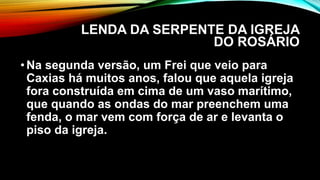 LENDA DA SERPENTE DA IGREJA
DO ROSÁRIO
•Na segunda versão, um Frei que veio para
Caxias há muitos anos, falou que aquela igreja
fora construída em cima de um vaso marítimo,
que quando as ondas do mar preenchem uma
fenda, o mar vem com força de ar e levanta o
piso da igreja.
 