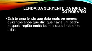 LENDA DA SERPENTE DA IGREJA
DO ROSÁRIO
•Existe uma lenda que data mais ou menos
duzentos anos que diz, que havia um padre
naquela região muito bom, e que ainda tinha
mãe.
 