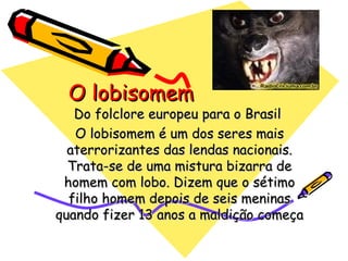 O lobisomem Do folclore europeu para o Brasil  O lobisomem é um dos seres mais aterrorizantes das lendas nacionais. Trata-se de uma mistura bizarra de homem com lobo. Dizem que o sétimo filho homem depois de seis meninas quando fizer 13 anos a maldição começa 