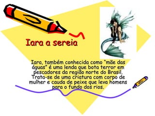 Iara a sereia Iara, também conhecida como “mãe das águas” é uma lenda que bota terror em pescadores da região norte do Brasil. Trata-se de uma criatura com corpo de mulher e cauda de peixe que leva homens para o fundo dos rios. 