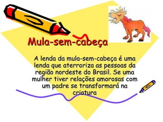 Mula-sem-cabeça A lenda da mula-sem-cabeça é uma lenda que aterroriza as pessoas da região nordeste do Brasil. Se uma mulher tiver relações amorosas com um padre se transformará na criatura 